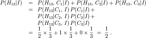 \ Begin {array} {lcl} P (H_ {13} | I) {} = & P (H_ {13}, \, C_1 | I) + P (H_ {13}, \, C_2 | I) + P (H_ {13}, \, C_3 | I) \\ & {} = & P (H_ {13} | C_1, \, I) \, P (C_1 | I) \, \\ + && P (H_ {13} | C_2, \, I) \, P (C_2 | I) \, \\ + && P (H_ {13} | C_3, \, I) \, P (C_3 | I) \\ & {} = & {\ displaystyle \ frac12 \ times \ frac13 + 1 \ times \ frac13 + 0 \ times \ frac13} \ = \ {\ displaystyle \ frac12 \.} \ end {array}
